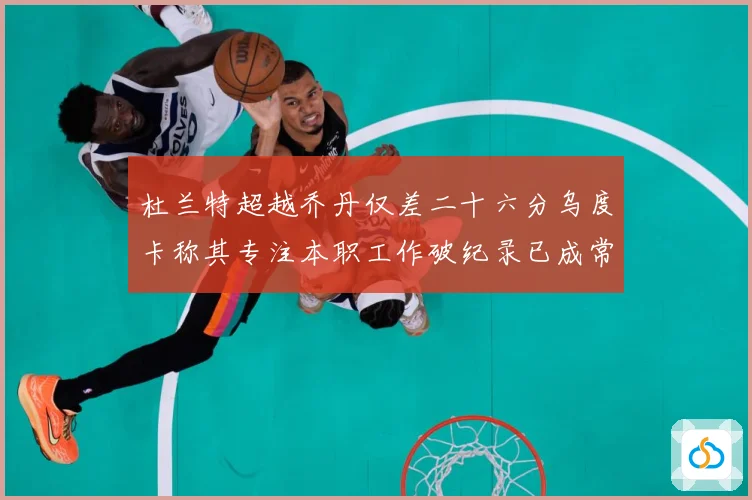 杜兰特超越乔丹仅差二十六分乌度卡称其专注本职工作破纪录已成常赛场复盘-深度解析