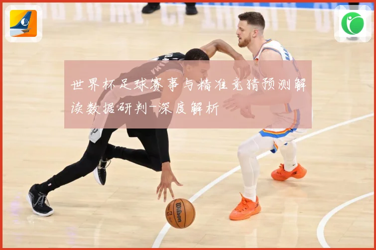 世界杯足球赛事与精准竞猜预测解读数据研判-深度解析