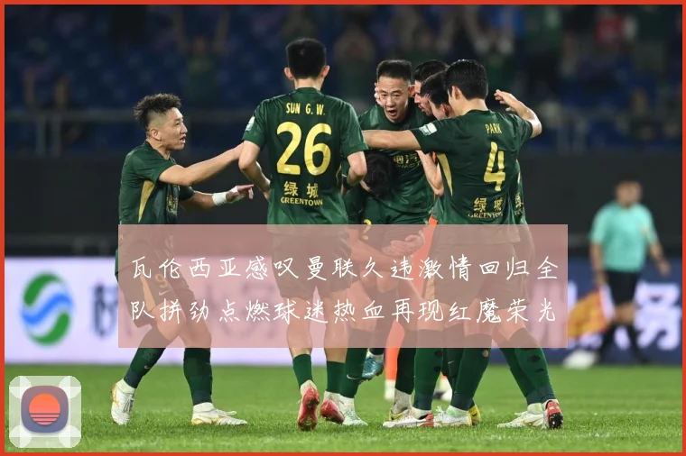 瓦伦西亚感叹曼联久违激情回归全队拼劲点燃球迷热血再现红魔荣光战术观察-深度解析