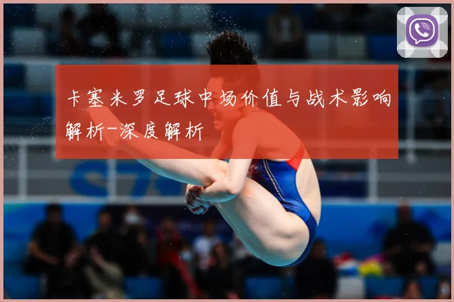 卡塞米罗足球中场价值与战术影响解析-深度解析