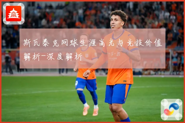 斯瓦泰克网球生涯高光与竞技价值解析-深度解析