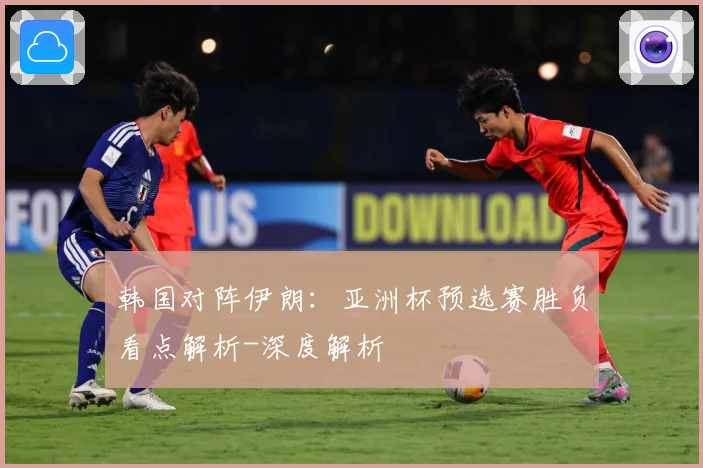 韩国对阵伊朗：亚洲杯预选赛胜负看点解析-深度解析
